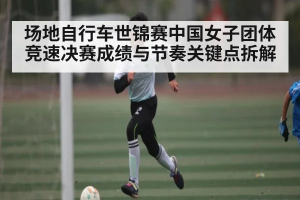 场地自行车世锦赛中国女子团体竞速决赛成绩与节奏关键点拆解