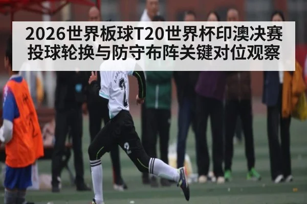 2026世界板球T20世界杯印澳决赛投球轮换与防守布阵关键对位观察